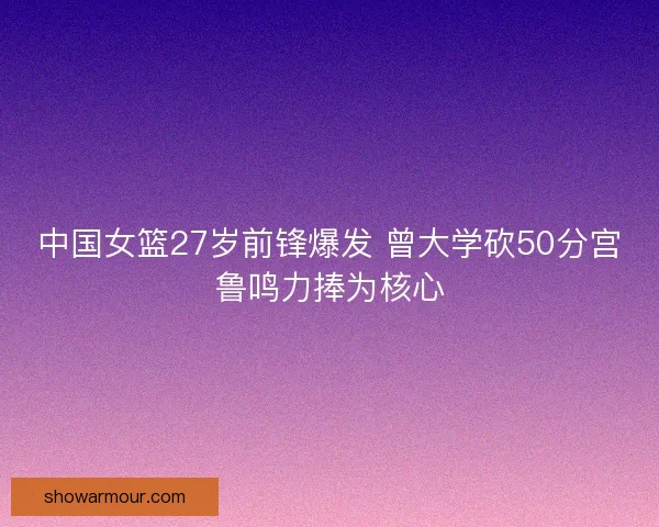 中国女篮27岁前锋爆发 曾大学砍50分宫鲁鸣力捧为核心